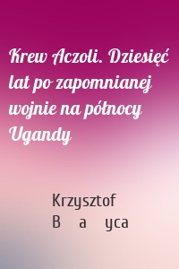 Krew Aczoli. Dziesięć lat po zapomnianej wojnie na północy Ugandy