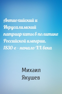 Антиохийский и Иерусалимский патриархаты в политике Российской империи. 1830-е – начало XX века