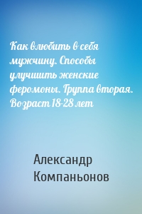 Как влюбить в себя мужчину. Способы улучшить женские феромоны. Группа вторая. Возраст 18-28 лет