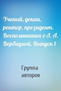 Ученый, декан, ректор, президент. Воспоминания о Л. А. Вербицкой. Выпуск 1