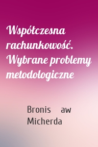 Współczesna rachunkowość. Wybrane problemy metodologiczne