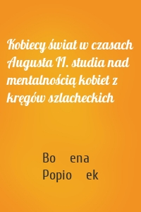 Kobiecy świat w czasach Augusta II. studia nad mentalnością kobiet z kręgów szlacheckich