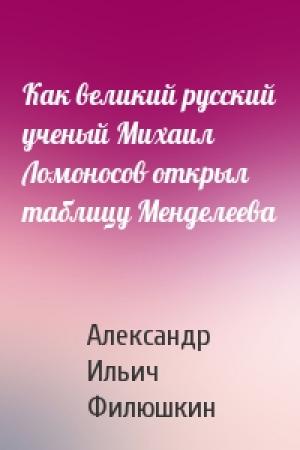 Обложка книги «Как великий русский ученый Михаил Ломоносов открыл таблицу Менделеева» — А Филюшкин