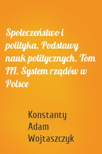 Społeczeństwo i polityka. Podstawy nauk politycznych. Tom III. System rządów w Polsce