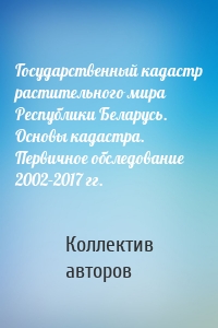 Государственный кадастр растительного мира Республики Беларусь. Основы кадастра. Первичное обследование 2002–2017 гг.