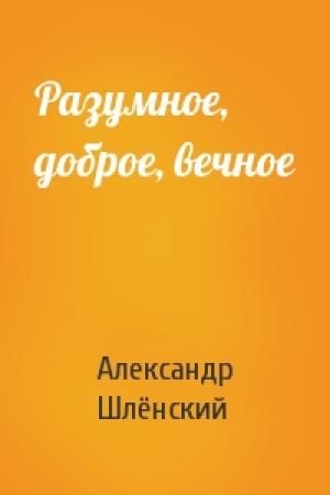 Обложка книги «Разумное, доброе, вечное» — Александр Семёнович Шлёнский