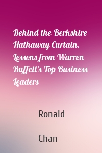 Behind the Berkshire Hathaway Curtain. Lessons from Warren Buffett's Top Business Leaders