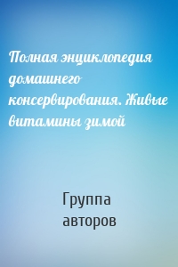 Полная энциклопедия домашнего консервирования. Живые витамины зимой