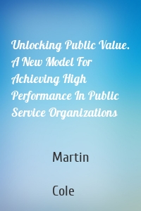 Unlocking Public Value. A New Model For Achieving High Performance In Public Service Organizations