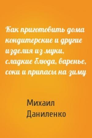 Обложка книги «Как приготовить дома кондитерские и другие изделия из муки, сладкие блюда, варенье, соки и припасы на зиму» — Михаил Даниленко