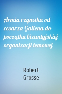 Armia rzymska od cesarza Galiena do początku bizantyjskiej organizacji temowej