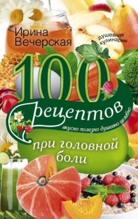 Обложка книги «100 рецептов при головной боли. Вкусно, полезно, душевно, целебно» — Ирина Вечерская