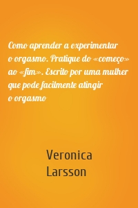 Como aprender a experimentar o orgasmo. Pratique do «começo» ao «fim». Escrito por uma mulher que pode facilmente atingir o orgasmo