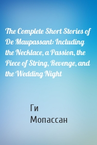 The Complete Short Stories of De Maupassant: Including the Necklace, a Passion, the Piece of String, Revenge, and the Wedding Night