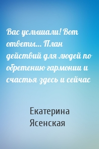 Вас услышали! Вот ответы… План действий для людей по обретению гармонии и счастья здесь и сейчас