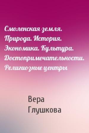 Обложка книги «Смоленская земля. Природа. История. Экономика. Культура. Достопримечательности. Религиозные центры» — Вера Глушкова