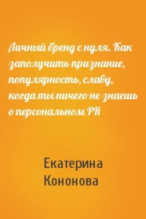 Обложка книги «Личный бренд с нуля. Как заполучить признание, популярность, славу, когда ты ничего не знаешь о персональном PR» — Екатерина Кононова