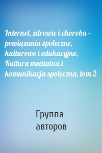 Internet, zdrowie i choroba - powiązania społeczne, kulturowe i edukacyjne, Kultura medialna i komunikacja społeczna, tom 2