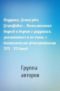 Дедушка, Grand-père, Grandfather… Воспоминания внуков и внучек о дедушках, знаменитых и не очень, с винтажными фотографиями XIX – XX веков