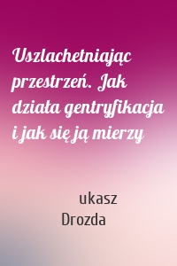 Uszlachetniając przestrzeń. Jak działa gentryfikacja i jak się ją mierzy