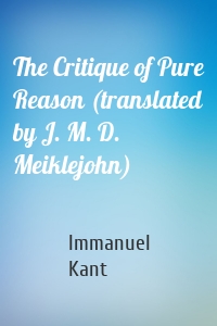 The Critique of Pure Reason (translated by J. M. D. Meiklejohn)