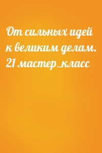 От сильных идей к великим делам. 21 мастер_класс