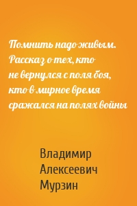 Помнить надо живым. Рассказ о тех, кто не вернулся с поля боя, кто в мирное время сражался на полях войны