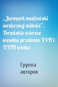 „Jarmark małżeński serdecznej miłości”. Toruńskie wiersze weselne przełomu XVII i XVIII wieku