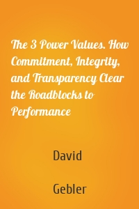The 3 Power Values. How Commitment, Integrity, and Transparency Clear the Roadblocks to Performance