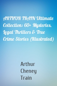 ARTHUR TRAIN Ultimate Collection: 60+ Mysteries, Legal Thrillers & True Crime Stories (Illustrated)