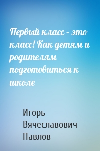 Первый класс – это класс! Как детям и родителям подготовиться к школе