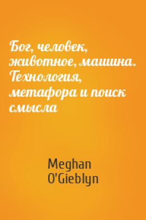 Обложка книги «Бог, человек, животное, машина. Технология, метафора и поиск смысла» — Meghan O'Gieblyn