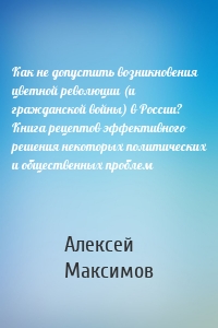 Как не допустить возникновения цветной революции (и гражданской войны) в России? Книга рецептов эффективного решения некоторых политических и общественных проблем