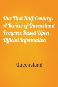 Our First Half-Century: A Review of Queensland Progress Based Upon Official Information