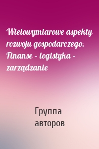 Wielowymiarowe aspekty rozwoju gospodarczego. Finanse – logistyka – zarządzanie