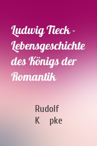 Ludwig Tieck - Lebensgeschichte des Königs der Romantik