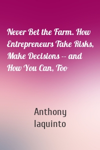 Never Bet the Farm. How Entrepreneurs Take Risks, Make Decisions -- and How You Can, Too