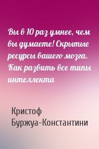 Вы в 10 раз умнее, чем вы думаете! Скрытые ресурсы вашего мозга. Как развить все типы интеллекта