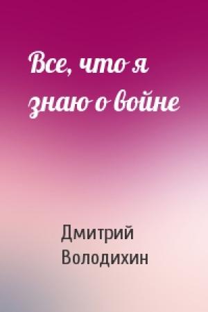 Обложка книги «Все, что я знаю о войне» — Дмитрий Володихин