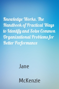 Knowledge Works. The Handbook of Practical Ways to Identify and Solve Common Organizational Problems for Better Performance