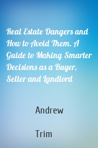 Real Estate Dangers and How to Avoid Them. A Guide to Making Smarter Decisions as a Buyer, Seller and Landlord