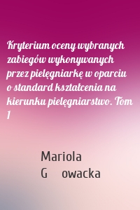 Kryterium oceny wybranych zabiegów wykonywanych przez pielęgniarkę w oparciu o standard kształcenia na kierunku pielęgniarstwo. Tom 1