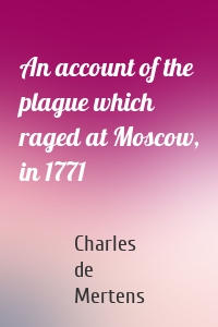 An account of the plague which raged at Moscow, in 1771
