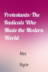 Protestants: The Radicals Who Made the Modern World