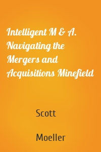 Intelligent M & A. Navigating the Mergers and Acquisitions Minefield