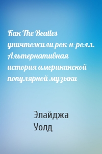 Как The Beatles уничтожили рок-н-ролл. Альтернативная история американской популярной музыки