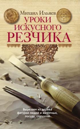 Обложка книги «Уроки искусного резчика. Вырезаем из дерева фигурки людей и животных, посуду, статуэтки» — Михаил Ильяев