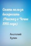 Анатолий Хулин - Снять нельзя воскресить (Рассказ о Чечне 1995 года)