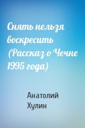 Обложка книги «Снять нельзя воскресить (Рассказ о Чечне 1995 года)» — Анатолий Хулин