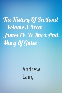 The History Of Scotland - Volume 3: From James IV. To Knox And Mary Of Guise